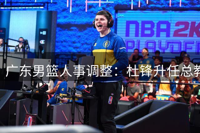 广东男篮人事调整：杜锋升任总教练 朱芳雨改任荣誉顾问