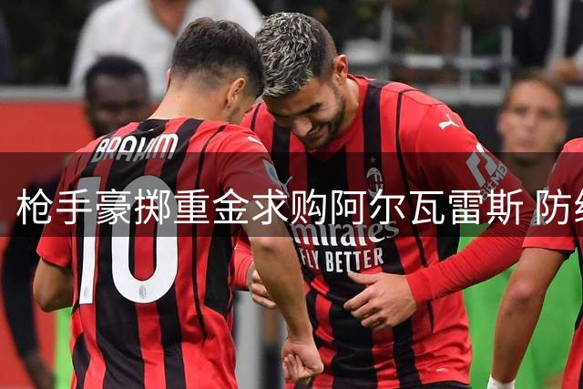 枪手豪掷重金求购阿尔瓦雷斯 防线稳固后瞄准锋线补强