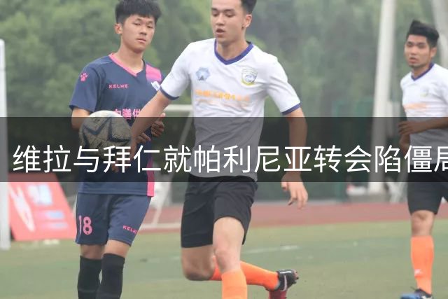 维拉与拜仁就帕利尼亚转会陷僵局 球员态度成新变数