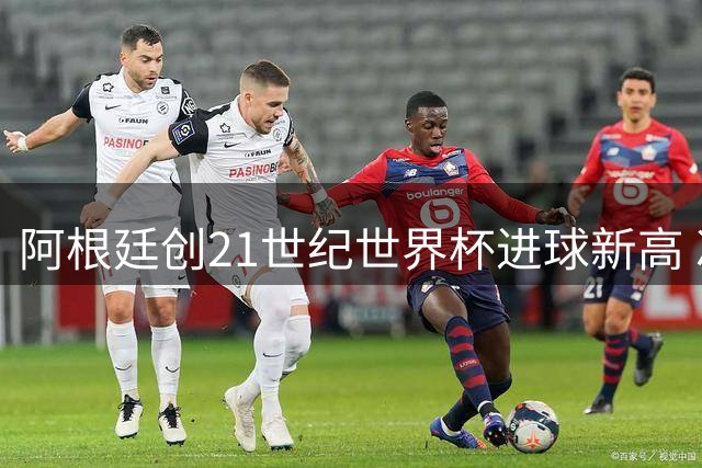 阿根廷创21世纪世界杯进球新高 冲击历史进球榜前四